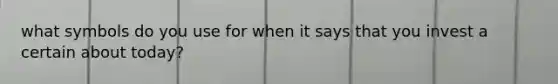 what symbols do you use for when it says that you invest a certain about today?
