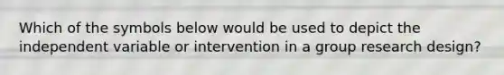 Which of the symbols below would be used to depict the independent variable or intervention in a group research design?