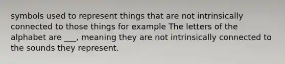 symbols used to represent things that are not intrinsically connected to those things for example The letters of the alphabet are ___, meaning they are not intrinsically connected to the sounds they represent.