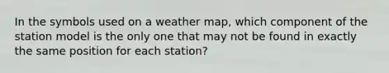 In the symbols used on a weather map, which component of the station model is the only one that may not be found in exactly the same position for each station?