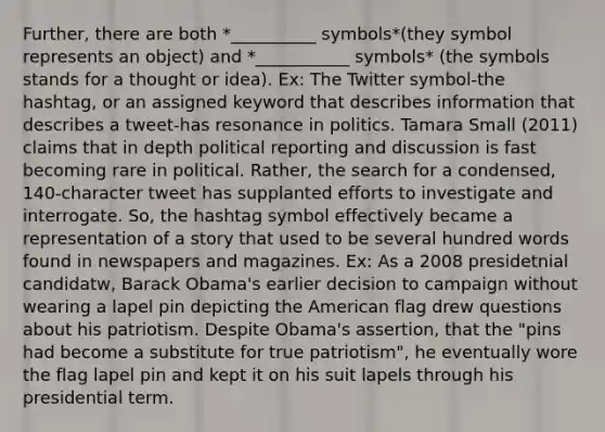 Further, there are both *__________ symbols*(they symbol represents an object) and *___________ symbols* (the symbols stands for a thought or idea). Ex: The Twitter symbol-the hashtag, or an assigned keyword that describes information that describes a tweet-has resonance in politics. Tamara Small (2011) claims that in depth political reporting and discussion is fast becoming rare in political. Rather, the search for a condensed, 140-character tweet has supplanted efforts to investigate and interrogate. So, the hashtag symbol effectively became a representation of a story that used to be several hundred words found in newspapers and magazines. Ex: As a 2008 presidetnial candidatw, Barack Obama's earlier decision to campaign without wearing a lapel pin depicting the American flag drew questions about his patriotism. Despite Obama's assertion, that the "pins had become a substitute for true patriotism", he eventually wore the flag lapel pin and kept it on his suit lapels through his presidential term.