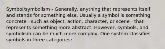 Symbol/symbolism - Generally, anything that represents itself and stands for something else. Usually a symbol is something concrete - such as object, action, character, or scene - that represents something more abstract. However, symbols, and symbolism can be much more complex. One system classifies symbols in three categories: