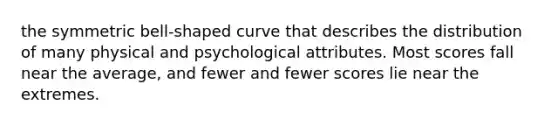 the symmetric bell-shaped curve that describes the distribution of many physical and psychological attributes. Most scores fall near the average, and fewer and fewer scores lie near the extremes.