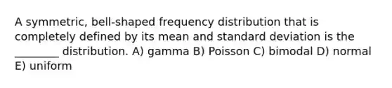 A symmetric, bell-shaped frequency distribution that is completely defined by its mean and standard deviation is the ________ distribution. A) gamma B) Poisson C) bimodal D) normal E) uniform