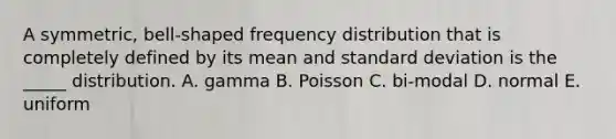 A symmetric, bell-shaped frequency distribution that is completely defined by its mean and standard deviation is the _____ distribution. A. gamma B. Poisson C. bi-modal D. normal E. uniform