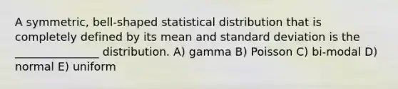 A symmetric, bell-shaped statistical distribution that is completely defined by its mean and standard deviation is the _______________ distribution. A) gamma B) Poisson C) bi-modal D) normal E) uniform