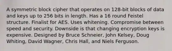 A symmetric block cipher that operates on 128-bit blocks of data and keys up to 256 bits in length. Has a 16 round Feistel structure. Finalist for AES. Uses whitening. Compromise between speed and security. Downside is that changing encryption keys is expensive. Designed by Bruce Schneier, John Kelsey, Doug Whiting, David Wagner, Chris Hall, and Niels Ferguson.