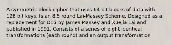 A symmetric block cipher that uses 64-bit blocks of data with 128 bit keys. Is an 8.5 round Lai-Massey Scheme. Designed as a replacement for DES by James Massey and Xuejia Lai and published in 1991. Consists of a series of eight identical transformations (each round) and an output transformation