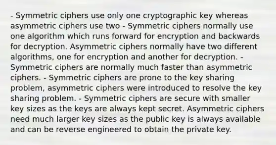 - Symmetric ciphers use only one cryptographic key whereas asymmetric ciphers use two - Symmetric ciphers normally use one algorithm which runs forward for encryption and backwards for decryption. Asymmetric ciphers normally have two different algorithms, one for encryption and another for decryption. - Symmetric ciphers are normally much faster than asymmetric ciphers. - Symmetric ciphers are prone to the key sharing problem, asymmetric ciphers were introduced to resolve the key sharing problem. - Symmetric ciphers are secure with smaller key sizes as the keys are always kept secret. Asymmetric ciphers need much larger key sizes as the public key is always available and can be reverse engineered to obtain the private key.