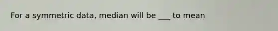 For a symmetric data, median will be ___ to mean