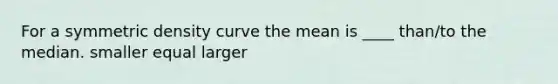 For a symmetric density curve the mean is ____ than/to the median. smaller equal larger