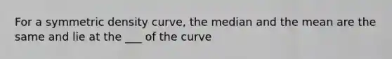 For a symmetric density curve, the median and the mean are the same and lie at the ___ of the curve