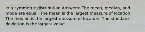 In a symmetric distribution Answers: The mean, median, and mode are equal. The mean is the largest measure of location. The median is the largest measure of location. The standard deviation is the largest value.