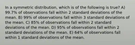 In a symmetric distribution, which is of the following is true? A) 99.7% of observations fall within 2 standard deviations of the mean. B) 99% of observations fall within 3 standard deviations of the mean. C) 85% of observations fall within 2 standard deviations of the mean. D) 95% of observations fall within 2 standard deviations of the mean. E) 64% of observations fall within 1 standard deviations of the mean.