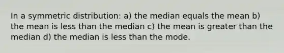 In a symmetric distribution: a) the median equals the mean b) the mean is <a href='https://www.questionai.com/knowledge/k7BtlYpAMX-less-than' class='anchor-knowledge'>less than</a> the median c) the mean is <a href='https://www.questionai.com/knowledge/ktgHnBD4o3-greater-than' class='anchor-knowledge'>greater than</a> the median d) the median is less than the mode.