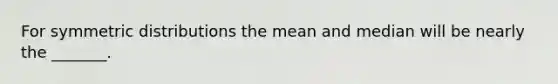 For symmetric distributions the mean and median will be nearly the _______.