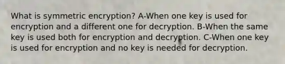 What is symmetric encryption? A-When one key is used for encryption and a different one for decryption. B-When the same key is used both for encryption and decryption. C-When one key is used for encryption and no key is needed for decryption.