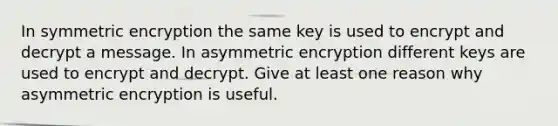 In symmetric encryption the same key is used to encrypt and decrypt a message. In asymmetric encryption different keys are used to encrypt and decrypt. Give at least one reason why asymmetric encryption is useful.