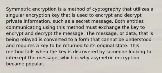 Symmetric encryption is a method of cyptography that utilizes a singular encryption key that is used to encrypt and decrypt private information, such as a secret message. Both entities communicating using this method must exchange the key to encrypt and decrypt the message. The message, or data, that is being relayed is converted to a form that cannot be understood and requires a key to be returned to its original state. This method fails when the key is discovered by someone looking to intercept the message, which is why asymetric encryption became popular.