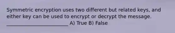 Symmetric encryption uses two different but related keys, and either key can be used to encrypt or decrypt the message. _________________________ A) True B) False