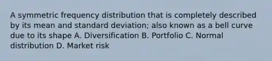 A symmetric frequency distribution that is completely described by its mean and standard deviation; also known as a bell curve due to its shape A. Diversification B. Portfolio C. Normal distribution D. Market risk