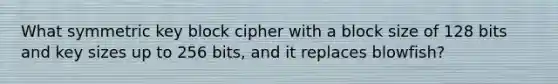 What symmetric key block cipher with a block size of 128 bits and key sizes up to 256 bits, and it replaces blowfish?