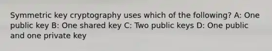 Symmetric key cryptography uses which of the following? A: One public key B: One shared key C: Two public keys D: One public and one private key