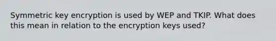 Symmetric key encryption is used by WEP and TKIP. What does this mean in relation to the encryption keys used?