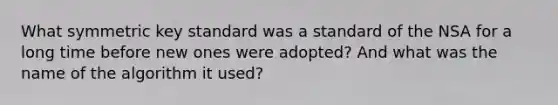 What symmetric key standard was a standard of the NSA for a long time before new ones were adopted? And what was the name of the algorithm it used?