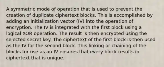 A symmetric mode of operation that is used to prevent the creation of duplicate ciphertext blocks. This is accomplished by adding an initialization vector (IV) into the operation of encryption. The IV is integrated with the first block using a logical XOR operation. The result is then encrypted using the selected secret key. The ciphertext of the first block is then used as the IV for the second block. This linking or chaining of the blocks for use as an IV ensures that every block results in ciphertext that is unique.