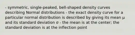 - symmetric, single-peaked, bell-shaped density curves describing Normal distributions - the exact density curve for a particular normal distribution is described by giving its mean µ and its standard deviation σ - the mean is at the center; the standard deviation is at the inflection point