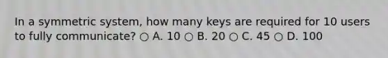 In a symmetric system, how many keys are required for 10 users to fully communicate? ○ A. 10 ○ B. 20 ○ C. 45 ○ D. 100