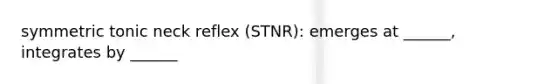 symmetric tonic neck reflex (STNR): emerges at ______, integrates by ______