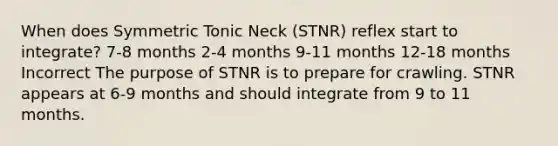 When does Symmetric Tonic Neck (STNR) reflex start to integrate? 7-8 months 2-4 months 9-11 months 12-18 months Incorrect The purpose of STNR is to prepare for crawling. STNR appears at 6-9 months and should integrate from 9 to 11 months.