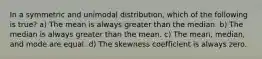 In a symmetric and unimodal distribution, which of the following is true? a) The mean is always greater than the median. b) The median is always greater than the mean. c) The mean, median, and mode are equal. d) The skewness coefficient is always zero.