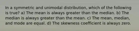 In a symmetric and unimodal distribution, which of the following is true? a) The mean is always greater than the median. b) The median is always greater than the mean. c) The mean, median, and mode are equal. d) The skewness coefficient is always zero.