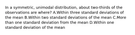 In a​ symmetric, unimodal​ distribution, about​ two-thirds of the observations are​ where? A.Within three standard deviations of the mean B.Within two standard deviations of the mean C.More than one standard deviation from the mean D.Within one standard deviation of the mean