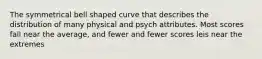 The symmetrical bell shaped curve that describes the distribution of many physical and psych attributes. Most scores fall near the average, and fewer and fewer scores leis near the extremes