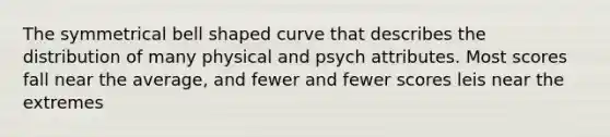 The symmetrical bell shaped curve that describes the distribution of many physical and psych attributes. Most scores fall near the average, and fewer and fewer scores leis near the extremes