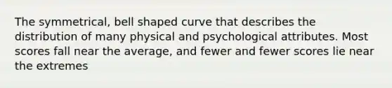 The symmetrical, bell shaped curve that describes the distribution of many physical and psychological attributes. Most scores fall near the average, and fewer and fewer scores lie near the extremes