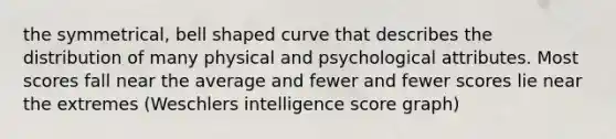 the symmetrical, bell shaped curve that describes the distribution of many physical and psychological attributes. Most scores fall near the average and fewer and fewer scores lie near the extremes (Weschlers intelligence score graph)