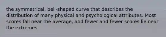 the symmetrical, bell-shaped curve that describes the distribution of many physical and psychological attributes. Most scores fall near the average, and fewer and fewer scores lie near the extremes