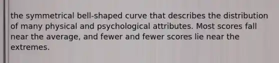 the symmetrical bell-shaped curve that describes the distribution of many physical and psychological attributes. Most scores fall near the average, and fewer and fewer scores lie near the extremes.