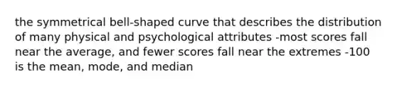 the symmetrical bell-shaped curve that describes the distribution of many physical and psychological attributes -most scores fall near the average, and fewer scores fall near the extremes -100 is the mean, mode, and median