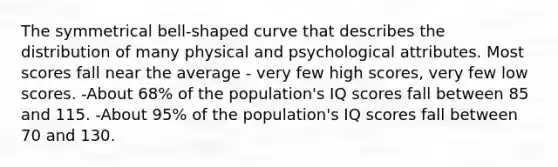 The symmetrical bell-shaped curve that describes the distribution of many physical and psychological attributes. Most scores fall near the average - very few high scores, very few low scores. -About 68% of the population's IQ scores fall between 85 and 115. -About 95% of the population's IQ scores fall between 70 and 130.