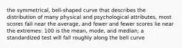 the symmetrical, bell-shaped curve that describes the distribution of many physical and psychological attributes, most scores fall near the average, and fewer and fewer scores lie near the extremes: 100 is the mean, mode, and median; a standardized test will fall roughly along the bell curve