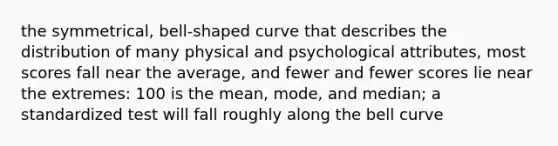 the symmetrical, bell-shaped curve that describes the distribution of many physical and psychological attributes, most scores fall near the average, and fewer and fewer scores lie near the extremes: 100 is the mean, mode, and median; a standardized test will fall roughly along the bell curve