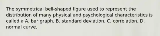 The symmetrical bell-shaped figure used to represent the distribution of many physical and psychological characteristics is called a A. bar graph. B. standard deviation. C. correlation. D. normal curve.