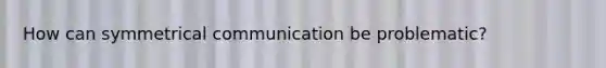 How can symmetrical communication be problematic?