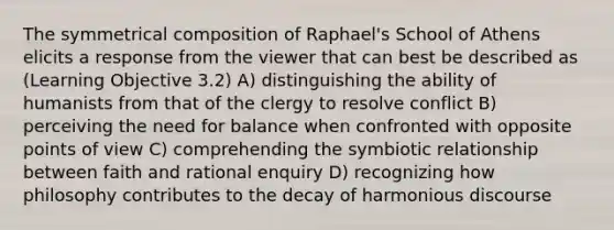 The symmetrical composition of Raphael's School of Athens elicits a response from the viewer that can best be described as (Learning Objective 3.2) A) distinguishing the ability of humanists from that of the clergy to resolve conflict B) perceiving the need for balance when confronted with opposite points of view C) comprehending the symbiotic relationship between faith and rational enquiry D) recognizing how philosophy contributes to the decay of harmonious discourse